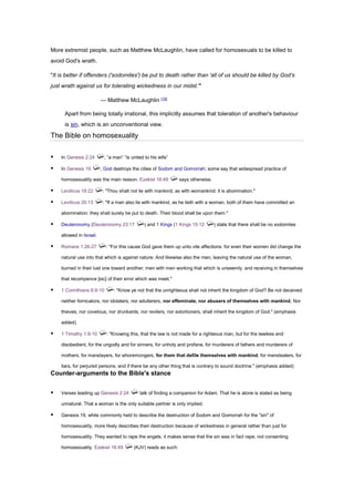 More extremist people, such as Matthew McLaughlin, have called for homosexuals to be killed to
avoid God's wrath.
"It is better if offenders ('sodomites') be put to death rather than 'all of us should be killed by God’s
just wrath against us for tolerating wickedness in our midst.'"
— Matthew McLaughlin [10]
Apart from being totally irrational, this implicitly assumes that toleration of another's behaviour
is sin, which is an unconventional view.
The Bible on homosexuality
▪ In Genesis 2:24 , “a man” “is united to his wife”
▪ In Genesis 19 , God destroys the cities of Sodom and Gomorrah; some say that widespread practice of
homosexuality was the main reason. Ezekiel 16:49 says otherwise.
▪ Leviticus 18:22 : "Thou shalt not lie with mankind, as with womankind: it is abomination."
▪ Leviticus 20:13 : "If a man also lie with mankind, as he lieth with a woman, both of them have committed an
abomination: they shall surely be put to death. Their blood shall be upon them."
▪ Deuteronomy (Deuteronomy 23:17 ) and 1 Kings (1 Kings 15:12 ) state that there shall be no sodomites
allowed in Israel.
▪ Romans 1:26-27 : "For this cause God gave them up unto vile affections: for even their women did change the
natural use into that which is against nature: And likewise also the men, leaving the natural use of the woman,
burned in their lust one toward another; men with men working that which is unseemly, and receiving in themselves
that recompence [sic] of their error which was meet."
▪ 1 Corinthians 6:9-10 : "Know ye not that the unrighteous shall not inherit the kingdom of God? Be not deceived:
neither fornicators, nor idolaters, nor adulterers, nor effeminate, nor abusers of themselves with mankind, Nor
thieves, nor covetous, nor drunkards, nor revilers, nor extortioners, shall inherit the kingdom of God." (emphasis
added)
▪ 1 Timothy 1:9-10 : "Knowing this, that the law is not made for a righteous man, but for the lawless and
disobedient, for the ungodly and for sinners, for unholy and profane, for murderers of fathers and murderers of
mothers, for manslayers, for whoremongers, for them that defile themselves with mankind, for menstealers, for
liars, for perjured persons, and if there be any other thing that is contrary to sound doctrine." (emphasis added)
Counter-arguments to the Bible's stance
▪ Verses leading up Genesis 2:24 talk of finding a companion for Adam. That he is alone is stated as being
unnatural. That a woman is the only suitable partner is only implied.
▪ Genesis 19, while commonly held to describe the destruction of Sodom and Gomorrah for the "sin" of
homosexuality, more likely describes their destruction because of wickedness in general rather than just for
homosexuality. They wanted to rape the angels, it makes sense that the sin was in fact rape, not consenting
homosexuality. Ezekiel 16:49 (KJV) reads as such:
 