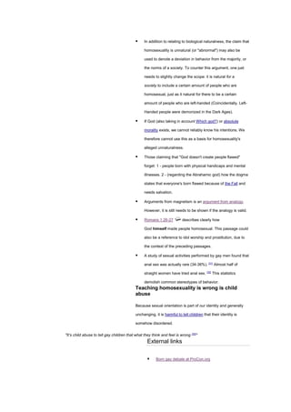 ▪ In addition to relating to biological naturalness, the claim that
homosexuality is unnatural (or "abnormal") may also be
used to denote a deviation in behavior from the majority, or
the norms of a society. To counter this argument, one just
needs to slightly change the scope: it is natural for a
society to include a certain amount of people who are
homosexual, just as it natural for there to be a certain
amount of people who are left-handed (Coincidentally, Left-
Handed people were demonized in the Dark Ages).
▪ If God (also taking in account Which god?) or absolute
morality exists, we cannot reliably know his intentions. We
therefore cannot use this as a basis for homosexuality's
alleged unnaturalness.
▪ Those claiming that "God doesn't create people flawed"
forget: 1 - people born with physical handicaps and mental
illnesses. 2 - (regarding the Abrahamic god) how the dogma
states that everyone's born flawed because of the Fall and
needs salvation.
▪ Arguments from magnetism is an argument from analogy.
However, it is still needs to be shown if the analogy is valid.
▪ Romans 1:26-27 describes clearly how
God himself made people homosexual. This passage could
also be a reference to idol worship and prostitution, due to
the context of the preceding passages.
▪ A study of sexual activities performed by gay men found that
anal sex was actually rare (34-36%). [31]
Almost half of
straight women have tried anal sex. [32]
This statistics
demolish common stereotypes of behavior.
Teaching homosexuality is wrong is child
abuse
Because sexual orientation is part of our identity and generally
unchanging, it is harmful to tell children that their identity is
somehow disordered.
"It’s child abuse to tell gay children that what they think and feel is wrong [33]
"
External links
▪ Born gay debate at ProCon.org
 