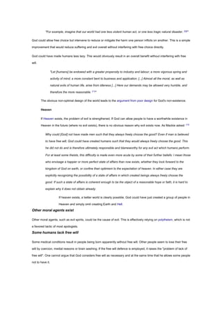 "For example, imagine that our world had one less violent human act, or one less tragic natural disaster. [10]
"
God could allow free choice but intervene to reduce or mitigate the harm one person inflicts on another. This is a simple
improvement that would reduce suffering and evil overall without interfering with free choice directly.
God could have made humans less lazy. This would obviously result in an overall benefit without interfering with free
will.
"Let [humans] be endowed with a greater propensity to industry and labour; a more vigorous spring and
activity of mind; a more constant bent to business and application. [...] Almost all the moral, as well as
natural evils of human life, arise from idleness [...] Here our demands may be allowed very humble, and
therefore the more reasonable. [11]
"
The obvious non-optimal design of the world leads to the argument from poor design for God's non-existence.
Heaven
If Heaven exists, the problem of evil is strengthened. If God can allow people to have a worthwhile existence in
Heaven in the future (where no evil exists), there is no obvious reason why evil exists now. As Mackie asked: [12]
Why could [God] not have made men such that they always freely choose the good? Even if man is believed
to have free will, God could have created humans such that they would always freely choose the good. This
he did not do and is therefore ultimately responsible and blameworthy for any evil act which humans perform.
For at least some theists, this difficulty is made even more acute by some of their further beliefs: I mean those
who envisage a happier or more perfect state of affairs than now exists, whether they look forward to the
kingdom of God on earth, or confine their optimism to the expectation of heaven. In either case they are
explicitly recognizing the possibility of a state of affairs in which created beings always freely choose the
good. If such a state of affairs is coherent enough to be the object of a reasonable hope or faith, it is hard to
explain why it does not obtain already.
If heaven exists, a better world is clearly possible. God could have just created a group of people in
Heaven and simply omit creating Earth and Hell.
Other moral agents exist
Other moral agents, such as evil spirits, could be the cause of evil. This is effectively relying on polytheism, which is not
a favored tactic of most apologists.
Some humans lack free will
Some medical conditions result in people being born apparently without free will. Other people seem to lose their free
will by coercion, medial reasons or brain washing. If the free will defence is employed, it raises the "problem of lack of
free will". One cannot argue that God considers free will as necessary and at the same time that he allows some people
not to have it.
 
