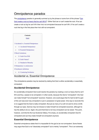 Omnipotence paradox
The omnipotence paradox is generally summed up by the phrase or some form of the phrase "Can
God create a rock so heavy that he can't lift it?". Either God can or can't create the rock. If he can
create a rock so big he can't lift it then he's not omnipotent because he can't lift it. If he can't create a
rock that big in the first place then he's still not omnipotent.
Contents
[hide]
• 1 Accidental vs. Essential Omnipotence
o 1.1 Accidental Omnipotence
o 1.2 Essential Omnipotence
• 2 Moral Limitations
o 2.1 God's Free Will
o 2.2 God's Nature?
o 2.3 Standard of Morality
• 3 Omnipotence vs omniscience
• 4 Swinburne's definition
o 4.1 Countering Swinburne
Accidental vs. Essential Omnipotence
The omnipotence paradox may be resolved by stating that God is either accidentally or essentially
omnipotent.
Accidental Omnipotence
An accidentally omnipotent God could resolve the paradox by creating a rock so heavy that he can't
lift it and thus, ceases to be omnipotent. In other words, because this God is "omnipotent", this God
can make himself "not omnipotent" anymore. However, one could argue that it's hard to tell if a god
of this sort was ever truly omnipotent or just in possession of great power. One way to reconcile this
is to suggest that the God is really omnipotent. But just as many of us will not want to drive a knife
through our eyes, God too may not choose to make himself not omnipotent anymore, although he
has the ability to do so. Again, the point that God is not truly omnipotent can be raised. This point,
however, commits the No true Scotsman fallacy. Put simply, an accidentally omnipotent God IS
omnipotent and can thus make himself not omnipotent anymore.
Essential Omnipotence
Essential omnipotence states that it is impossible for the god to be non-omnipotent. Some theists
may argue that God is not "absolutely omnipotent" but is merely "omnipotent". This is an extremely
 