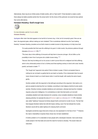 Alternatively, there may be an infinite series of better worlds, with no "best world". If God decided to create a world,
there always be better possible worlds than the actual world. So the choice of this particular one would be less optimal
than some alternatives.
Irenaean theodicy: God's tough love
For more information, see the Wikipedia article:
Irenaean theodicy
Apologists often claim that what appears to be harmful to humans may, in fact, be for humanity's good. How can we
learn, the argument goes, without making our own mistakes? This is sometimes referred to as the "soul-making
theodicy". Irenaean theodicy considers evil as God's means to enable humans to fully develop or to fully know God.
"it is quite possible that God uses the suffering to do good. In other words, He produces patience through
tribulation (Romans 5:3 ) [7]
"
"The basic idea is that suffering of innocents will help them to become stronger. All evil offers us the
possibility to learn from it and grow into a better human being. [17]
"
"Second, God may be letting evil run its course in order to prove that evil is malignant and that suffering,
which is the unfortunate product of evil, is further proof that anything contrary to God’s will is bad, harmful,
painful, and leads to death. [7]
"
The "tough love" argument only works if God is limited in power. If God is omnipotent there is
nothing he can not teach us gently that he can teach us harshly. If he is benevolent than he would
never choose to teach us a harsh lesson when it could be taught, with exactly the same impact,
gently.
Another problem with this argument is that although according to this argument, God wants us to
grow as people by learning from our mistakes, according to most religious doctrine he also wants
worship. Worship involves complete obedience and submission, whereas learning from mistakes
requires using one's intelligence. It is contradictory to claim that God wants us to be both
completely obedient and make decisions for ourselves, since complete obedience means blindly
obeying authority, for example the story of Abraham and Issac (Genesis 22:1-19 ). Abraham
was called "righteous" because he blindly obeyed God's command to murder his son. The fact that
God stopped Abraham before the knife fell means nothing- even if he had allowed the murder,
Abraham would still be called righteous for obeying God's command.
Apologists sometimes argue that some virtues can only expressed it in the face of evil. [18]
However,
the need or desirability to express these virtues has not been established.
A further problem is if it is desirable to have people with a developed character, God could simply
create people in the final state and avoid the need for humans to develop. This would make evil
redundant.
 
