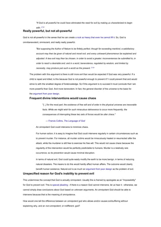 "If God is all powerful he could have eliminated the need for evil by making us characterized to begin
with. [17]
"
Really powerful, but not all-powerful
God is not all-powerful in the sense that he can create a rock so heavy that even he cannot lift it. So, God is
omnibenevolent, omniscient, and really really powerful.
"But supposing the Author of Nature to be finitely perfect, though far exceeding mankind, a satisfactory
account may then be given of natural and moral evil, and every untoward phenomenon be explained and
adjusted. A less evil may then be chosen, in order to avoid a greater; inconveniences be submitted to, in
order to reach a desirable end; and in a word, benevolence, regulated by wisdom, and limited by
necessity, may produce just such a world as the present. [11]
"
The problem with this argument is there is still more evil than would be expected if God was very powerful. If a
child is raped and killed, is this because God is not powerful enough to prevent it? I could prevent that and would
strive to with the smallest degree of foreknowledge. So if this argument is to succeed it must conclude that I am
more powerful than God. And more benevolent. In fact, the general disorder of the universe is the basis for
the argument from poor design.
Frequent divine interventions would cause chaos
"[...] for the most part, the existence of free will and of order in the physical universe are inexorable
facts. While we might wish for such miraculous deliverance to occur more frequently, the
consequences of interrupting these two sets of forces would be utter chaos."
— Francis Collins, The Language of God
An omnipotent God could intervene to minimize chaos.
For human action, it is easy to imagine that God could intervene regularly in certain circumstances such as
to prevent murder. For instance, all murder victims would be miraculously healed or resurrected after the
attack, while the murderer is still free to exercise his free will. This would not cause chaos because the
regularity of the intervention would be perfectly predictable to humans. Murder is a relatively rare
occurrence, so its prevention would cause minimal disruption.
In terms of natural evil, God could quite easily modify the earth to be more benign, in terms of reducing
natural disasters. The means to do this would hardly affect human affairs. The outcome would clearly
benefit human existence. Natural evil is as much an argument from poor design as the problem of evil.
Unspecified reason for God's inability to prevent evil
This undermines the concept that God is actually omnipotent. Usually this is framed by apologists as an "impossibility"
for God to prevent evil. This is special pleading - if there is a reason God cannot intervene, let us hear it - otherwise, we
cannot simply draw conclusions about God based on unknown arguments. An omnipotent God should be able to
intervene because that is the meaning of omnipotence.
How would one tell the difference between an omnipotent god who allows and/or causes evil/suffering without
explaining why, and an non-omnipotent, or indifferent, god?
 