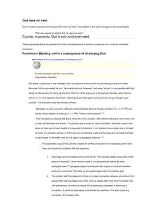 God does not exist
God is unable to prevent evil because God does not exist. The problem of evil does not apply to non-existent gods.
"The only excuse for God is that He does not exist."
Counter arguments: God is not omnibenevolent
These arguments attack the premise that God is omnibenevolent or limit the concept so as to avoid the unwanted
conclusion.
Punishment theodicy: evil is a consequence of disobeying God
Main Article: Evil is a consequence of disobeying God
For more information, see the Wikipedia article:
Augustinian theodicy
Evil exists not because it was created by God but because it results from our disobeying God's divine laws.
Because God is supposedly "all just", he must punish evil. However, God being "all just" is incompatible with God
being omnibenevolent (or being all merciful). One form of the argument is Augustinian theodicy, which blames
evil on the fall and expulsion from Eden. God is good and does good, but any evil you do you brought upon
yourself. This principle is also the theodicy of Islam.
"ultimately, no one is innocent. All have sinned and fallen short of the glory of God (Rom. 3:23 ) and
are by nature children of wrath (Eph. 2:3 ). There is none innocent. [7]
"
"Allah has placed a physical law and a moral law in this universe. Allah allows suffering to occur when one
or more of these laws are broken. The physical law is based on cause and effect. Sickness comes if one
does not take care of one’s health or is exposed to infections. A car accident occurs when one is not alert,
or drives in a careless manner, or if the cars are not checked, roads and freeways are not made and kept
in right shape, or the traffic laws are not right or not properly enforced. [19]
"
This explanation argues that God has created an earthly consequence for disobeying divine laws.
There are at least two problems with this argument:
1. Seemingly innocent people being victims of evil. This includes people being killed inside
places of worship[20]
, which would be safe if God protected the faithful as some
apologists claim.[21]
Apologists argue that everyone has original sin and are therefore
worthy of punishment. This relies on the questionable notion of collective guilt.
2. The problem with this argument is there is no clear connection between sin and evil. Evil
people often live long happy lives while virtuous people often have short miserable lives.
The arbitrariness of victims of natural evil is particularly noticeable. If there was a
connection, it would be observable, quantifiable and verifiable. This there is not any
connection, the theodicy fails.
 