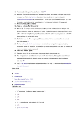 79. "Relativists Can’t Complain About the Problem of Evil [28]
"
80. Apologists may claim the argument cannot be made by an atheists because they supposedly have no clear
concept of evil. This is an ad hominem attack since it does not address the argument. It is a form
of presuppositional apologetics. All that is necessary is that the theist accepts that the concept of evil is valid.
If necessary, an atheist can simply accept the axiom of morality exists, for the sake of this argument.
81.Miscellaneous theodicies
82. Heaven exists after this world
83. After you die you can go to heaven which evens everything out in the end. Regardless of what pain and
suffering exists here, heaven will balance out the scales. This was often used by religious authorities to justify
torture and murder during the many inquisitions and crusades. The victims' temporary agony was justified if it
saved them from the eternal agony of hell.
84. "Last but not least, this life is a temporary. All those who suffered will not remember a thing the moment
they enter Paradise. [29]
"
85. This has nothing to do with the argument since it does not address the logical consequence of a deity
incompatible with an evil filled world. The problem of evil stands, if heaven exists or not. Also, the existence of
heaven has not been reliably established.
86. God also allows good
87. Apologists point to the fact that some good exists or that there is more good than evil.
88. "It is wrong to see one side of the coin and not to see the other side. Any philosophy that concentrates on
one aspect of the creation and denies or ignores the other side is partially true and partial truths are no
truth at all. [19]
"
89. This is a red herring since it does not address the problem of evil at all. It is reminiscent of the argument from
incomplete devastation.
See also
▪ Theodicy
▪ Problem of Hell
▪ Kalam Cosmological Problem of Evil
▪ Argument from natural disasters
▪ Problem of suffering
References
1. ↑ Quentin Smith, Two Ways to Defend Atheism, 1996 [1]
2. ↑ [2]
3. ↑ [3]
4. ↑ [4]
5. ↑ 5.0 5.1
Alvin Plantinga, God, Freedom, and Evil, 1974
6. ↑ [5]
7. ↑ 7.0 7.1 7.2 7.3 7.4 7.5 7.6
[6]
 