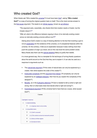 Who created God?
When theists ask "Who created the universe? It must have been God", asking "Who created
God?" is a way of turning the original question back on itself. This is the most concise answer to
the first-cause argument. This leads to an infinite regress, known as ad infinitum.
"The argument asks, essentially, why theists think that creation needs a Creator, but the
Creator doesn’t.[1]
"
"After all, what is the difference between arguing in favor of an eternally existing creator
versus an eternally existing universe without one?[2]
"
Asking about God's creator is a way of drawing attention to the fact that inventing a god is
not an explanation for the existence of the universe, or of unexplained features within the
universe. On the contrary, it fails as an explanation because it does nothing more than
push the question of origin up a level, and on this new level the same problem exists.
Many theists also them use the special pleading fallacy to justify their beliefs.
In a more general way, this is a template for the technique of turning theistic questions
about the world around on the God that they use to explain it. It can also be used as a
response to arguments such as:
▪ The natural-law argument ("If the order of natural laws can only be explained by a
creator, then what explains the order of the creator?")
▪ Irreducible complexity and the argument from design ("If complexity can only be
explained by an intelligent designer, then how do you explain the complexity of the
designer?")
▪ Morality, as in the Euthyphro dilemma ("If God is needed to tell us what is right and
wrong, then on what basis does God decide what is right and wrong?")
▪ Cosmological argument ("If the universe had to have God as a cause, what caused
God?")
Contents
• 1 Apologetic responses
o 1.1 Special pleading
▪ 1.1.1 Aquinas: God is not an entity
o 1.2 Unjustified claims
▪ 1.2.1 God is uncaused
▪ 1.2.2 The universe cannot be necessarily existent
▪ 1.2.3 Not an infinite regress
▪ 1.2.4 Scriptural claims
 