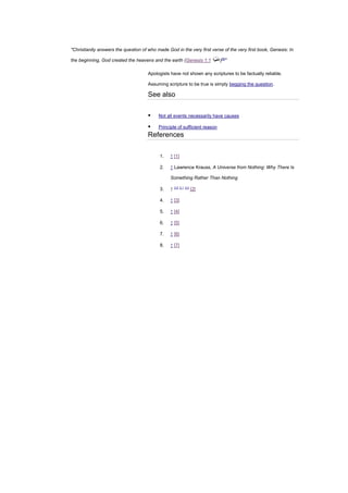"Christianity answers the question of who made God in the very first verse of the very first book, Genesis: In
the beginning, God created the heavens and the earth (Genesis 1:1 )[8]
"
Apologists have not shown any scriptures to be factually reliable.
Assuming scripture to be true is simply begging the question.
See also
▪ Not all events necessarily have causes
▪ Principle of sufficient reason
References
1. ↑ [1]
2. ↑ Lawrence Krauss, A Universe from Nothing: Why There Is
Something Rather Than Nothing
3. ↑ 3.0 3.1 3.2
[2]
4. ↑ [3]
5. ↑ [4]
6. ↑ [5]
7. ↑ [6]
8. ↑ [7]
 