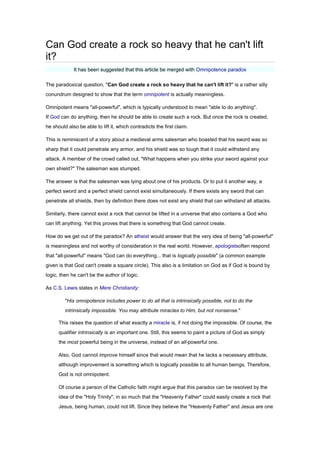 Can God create a rock so heavy that he can't lift
it?
It has been suggested that this article be merged with Omnipotence paradox
The paradoxical question, "Can God create a rock so heavy that he can't lift it?" is a rather silly
conundrum designed to show that the term omnipotent is actually meaningless.
Omnipotent means "all-powerful", which is typically understood to mean "able to do anything".
If God can do anything, then he should be able to create such a rock. But once the rock is created,
he should also be able to lift it, which contradicts the first claim.
This is reminiscent of a story about a medieval arms salesman who boasted that his sword was so
sharp that it could penetrate any armor, and his shield was so tough that it could withstand any
attack. A member of the crowd called out, "What happens when you strike your sword against your
own shield?" The salesman was stumped.
The answer is that the salesman was lying about one of his products. Or to put it another way, a
perfect sword and a perfect shield cannot exist simultaneously. If there exists any sword that can
penetrate all shields, then by definition there does not exist any shield that can withstand all attacks.
Similarly, there cannot exist a rock that cannot be lifted in a universe that also contains a God who
can lift anything. Yet this proves that there is something that God cannot create.
How do we get out of the paradox? An atheist would answer that the very idea of being "all-powerful"
is meaningless and not worthy of consideration in the real world. However, apologistsoften respond
that "all-powerful" means "God can do everything... that is logically possible" (a common example
given is that God can't create a square circle). This also is a limitation on God as if God is bound by
logic, then he can't be the author of logic.
As C.S. Lewis states in Mere Christianity:
"His omnipotence includes power to do all that is intrinsically possible, not to do the
intrinsically impossible. You may attribute miracles to Him, but not nonsense."
This raises the question of what exactly a miracle is, if not doing the impossible. Of course, the
qualifier intrinsically is an important one. Still, this seems to paint a picture of God as simply
the most powerful being in the universe, instead of an all-powerful one.
Also, God cannot improve himself since that would mean that he lacks a necessary attribute,
although improvement is something which is logically possible to all human beings. Therefore,
God is not omnipotent.
Of course a person of the Catholic faith might argue that this paradox can be resolved by the
idea of the "Holy Trinity", in so much that the "Heavenly Father" could easily create a rock that
Jesus, being human, could not lift. Since they believe the "Heavenly Father" and Jesus are one
 