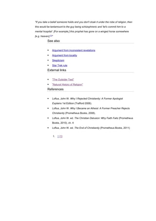 "If you take a belief someone holds and you don't cloak it under the robe of religion, then
this would be tantamount to the guy being schizophrenic and 'let's commit him to a
mental hospital'. [For example,] this prophet has gone on a winged horse somewhere
[e.g. heaven].[1]
"
See also
▪ Argument from inconsistent revelations
▪ Argument from locality
▪ Skepticism
▪ Star Trek rule
External links
▪ "The Outsider Test"
▪ "Natural History of Religion"
References
▪ Loftus, John W. Why I Rejected Christianity: A Former Apologist
Explains 1st Edition (Trafford 2006).
▪ Loftus, John W. Why I Became an Atheist: A Former Preacher Rejects
Christianity (Prometheus Books, 2008).
▪ Loftus, John W. ed. The Christian Delusion: Why Faith Fails (Prometheus
Books, 2010), ch. 4
▪ Loftus, John W. ed. The End of Christianity (Prometheus Books, 2011)
1. ↑ [1]
 