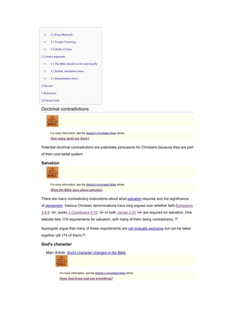 o 2.2 King Manasseh
o 2.3 Temple Cleansing
o 2.4 Death of Judas
• 3 Counter arguments
o 3.1 The Bible should not be read literally
o 3.2 Scribal, translation errors
o 3.3 Interpretation errors
• 4 See also
• 5 References
• 6 External links
Doctrinal contradictions
For more information, see the Skeptic's Annotated Bible article:
How many gods are there?
Potential doctrinal contradictions are potentially persuasive for Christians because they are part
of their core belief system.
Salvation
For more information, see the Skeptic's Annotated Bible article:
What the Bible says about salvation
There are many contradictory instructions about what salvation requires and the significance
of atonement. Various Christian denominations have long argued over whether faith Ephesians
2:8-9 , works 2 Corinthians 5:10 or both James 2:24 are required for salvation. One
website lists 174 requirements for salvation, with many of them being contradictory. [2]
Apologists argue that many of these requirements are not mutually exclusive but can be taken
together (all 174 of them).[3]
God's character
Main Article: God's character changes in the Bible
For more information, see the Skeptic's Annotated Bible article:
Does God know and see everything?
 