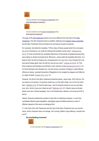 For more information, see the Skeptic's Annotated Bible article:
Does God approve of slavery?
For more information, see the Skeptic's Annotated Bible article:
Does God love everyone?
The God of the Old Testament seems to be very different from the God of the New
Testament. The Old Testament God is wrathful, bellicose and ordered various atrocities,
but the New Testament God promotes love and peace at least sometimes.
For example, God tells the Israelites, “Of the cities of these people which the Lord gives
you as an inheritance, you shall let nothing that breathes remain alive.” Deuteronomy
20:16 God commands the complete destruction of thousands of people because they
were sitting on Israel’s promised land. Moreover, Joshua tells the Israelites that God, “is a
jealous God; He will not forgive your transgressions nor your sins. If you forsake the Lord
and serve foreign gods, then He will turn and do you harm.” Joshua 24:19-20 This
God is jealous and threatens punishment, even extreme curses Deuteronomy 28:15 ,
for those followers who disobey him. He also forces a pharaoh of Egypt to reject Moses’
offering of peace, causing thousands of Egyptians to be ravaged by plagues and killed by
an angel of death. Exodus 4:21, 9:12
However, the God of the New Testament preaches peace. Jesus says, “But I tell you, Do
not resist an evil person. If someone strikes you on the right cheek, turn to him the other
also.” Matthew 5:39 And he later says, “And if someone wants to sue you and take
your tunic, let him have your cloak as well.” Matthew 5:40 . Clearly Jesus promotes
peace over war in these passages. He is not threatening or jealous, but loving and full of
mercy.
Clearly, these two testaments present a God with a conflicting character, or even two
completely different gods altogether. Apologists argue the Bible presents a view of
different aspects of the same unchanging God.
"[...] the God of the Old Testament and the God of the New Testament are one and the
same. God’s character does not change. He is loving, faithful, long-suffering, merciful and
just.[4]
"
An everlasting covenant
For more information, see the Skeptic's Annotated Bible article:
 