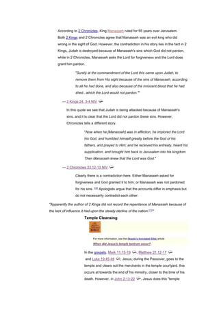 According to 2 Chronicles, King Manasseh ruled for 55 years over Jerusalem.
Both 2 Kings and 2 Chronicles agree that Manasseh was an evil king who did
wrong in the sight of God. However, the contradiction in his story lies in the fact in 2
Kings, Judah is destroyed because of Manasseh's sins which God did not pardon,
while in 2 Chronicles, Manasseh asks the Lord for forgiveness and the Lord does
grant him pardon.
"Surely at the commandment of the Lord this came upon Judah, to
remove them from His sight because of the sins of Manasseh, according
to all he had done, and also because of the innocent blood that he had
shed...which the Lord would not pardon.""
— 2 Kings 24: 3-4 NIV
In this quote we see that Judah is being attacked because of Manasseh's
sins, and it is clear that the Lord did not pardon these sins. However,
Chronicles tells a different story.
"Now when he [Manasseh] was in affliction, he implored the Lord
his God, and humbled himself greatly before the God of his
fathers, and prayed to Him; and he received his entreaty, heard his
supplication, and brought him back to Jerusalem into his kingdom.
Then Manasseh knew that the Lord was God."
— 2 Chronicles 33:12-13 NIV
Clearly there is a contradiction here. Either Manasseh asked for
forgiveness and God granted it to him, or Manasseh was not pardoned
for his sins. [10]
Apologists argue that the accounts differ in emphasis but
do not necessarily contradict each other:
"Apparently the author of 2 Kings did not record the repentance of Manasseh because of
the lack of influence it had upon the steady decline of the nation.[11]
"
Temple Cleansing
For more information, see the Skeptic's Annotated Bible article:
When did Jesus's temple tantrum occur?
In the gospels, Mark 11:15-19 , Matthew 21:12-17
and Luke 19:45-48 , Jesus, during the Passover, goes to the
temple and clears out the merchants in the temple courtyard. this
occurs at towards the end of his ministry, closer to the time of his
death. However, in John 2:13-22 , Jesus does this "temple
 