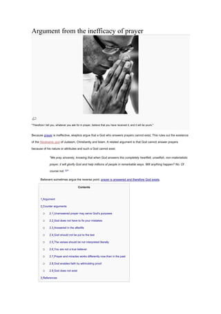 Argument from the inefficacy of prayer
"Therefore I tell you, whatever you ask for in prayer, believe that you have received it, and it will be yours."
Because prayer is ineffective, skeptics argue that a God who answers prayers cannot exist. This rules out the existence
of the Abrahamic god of Judaism, Christianity and Islam. A related argument is that God cannot answer prayers
because of his nature or attributes and such a God cannot exist.
"We pray sincerely, knowing that when God answers this completely heartfelt, unselfish, non-materialistic
prayer, it will glorify God and help millions of people in remarkable ways. Will anything happen? No. Of
course not. [1]
"
Believers sometimes argue the reverse point: prayer is answered and therefore God exists.
Contents
• 1 Argument
• 2 Counter arguments
o 2.1 Unanswered prayer may serve God's purposes
o 2.2 God does not have to fix your mistakes
o 2.3 Answered in the afterlife
o 2.4 God should not be put to the test
o 2.5 The verses should be not interpreted literally
o 2.6 You are not a true believer
o 2.7 Prayer and miracles works differently now than in the past
o 2.8 God enables faith by withholding proof
o 2.9 God does not exist
• 3 References
 