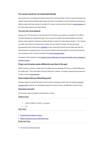 The verses should be not interpreted literally
Some might bring up the objection that these verses aren't to be taken literally. Firstly, the verses themselves are
certainly written like they should be taken literally. Secondly, if this objection is used the believer must provide an
objective reason why these verses are non-literal. If no reason can be provided, this claim is special pleading and
the verses should continue to be taken literally.
You are not a true believer
Matthew 21:21 says that you must have faith and not doubt for your prayers to be answered. This offers a
convenient loophole for unanswered prayers. If you pray and you satisfy every single stipulation and yet your
prayer is never answered, Christians can always fall back on saying "You didn't believe enough" or "You doubted
your faith". Since there is no empirical way to define how much belief is "enough", this becomes an ad
hoc explanation which makes prayer unfalsifiable. It also undermines the fact that some theists will claim that
they themselves or people they know of have become believers after being prayed for and where the result was
some miraculous event. It is also an example of the No true Scotsman fallacy.
An extension of this argument is that all believers have drifted away from God and he feels under no obligation to
respond to prayers.
Prayer and miracles works differently now than in the past
While miracles are common in certain parts of the Bible, they are seemingly uncommon or manifest differently in
the modern age. [2]
This is presumed to be part of God's plan. However, no evidence supports this argument and
is a form of ad hoc special pleading.
God enables faith by withholding proof
Christians might also say that God doesn't want to provide unambiguous proof of his own existence since this
would deny faith. However, this rationalization ignores the myriad of times in the Bible that he does just that.
God does not exist
The conclusion drawn by skeptics is that God does not exist.
References
1. ↑ God is imaginary, Proof #1 - Try praying
2. ↑ [1]
See also
▪ Argument from the efficacy of prayer
▪ Modern Christianity does not fulfill biblical signs
External links
▪ Why Won't God Heal Amputees?
 