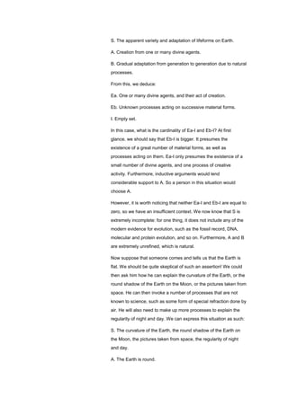 S. The apparent variety and adaptation of lifeforms on Earth.
A. Creation from one or many divine agents.
B. Gradual adaptation from generation to generation due to natural
processes.
From this, we deduce:
Ea. One or many divine agents, and their act of creation.
Eb. Unknown processes acting on successive material forms.
I. Empty set.
In this case, what is the cardinality of Ea-I and Eb-I? At first
glance, we should say that Eb-I is bigger. It presumes the
existence of a great number of material forms, as well as
processes acting on them. Ea-I only presumes the existence of a
small number of divine agents, and one process of creative
activity. Furthermore, inductive arguments would lend
considerable support to A. So a person in this situation would
choose A.
However, it is worth noticing that neither Ea-I and Eb-I are equal to
zero, so we have an insufficient context. We now know that S is
extremely incomplete: for one thing, it does not include any of the
modern evidence for evolution, such as the fossil record, DNA,
molecular and protein evolution, and so on. Furthermore, A and B
are extremely unrefined, which is natural.
Now suppose that someone comes and tells us that the Earth is
flat. We should be quite skeptical of such an assertion! We could
then ask him how he can explain the curvature of the Earth, or the
round shadow of the Earth on the Moon, or the pictures taken from
space. He can then invoke a number of processes that are not
known to science, such as some form of special refraction done by
air. He will also need to make up more processes to explain the
regularity of night and day. We can express this situation as such:
S. The curvature of the Earth, the round shadow of the Earth on
the Moon, the pictures taken from space, the regularity of night
and day.
A. The Earth is round.
 
