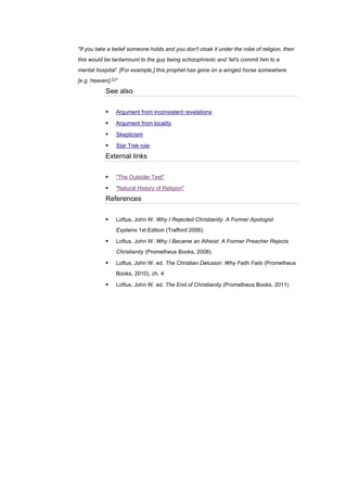 "If you take a belief someone holds and you don't cloak it under the robe of religion, then
this would be tantamount to the guy being schizophrenic and 'let's commit him to a
mental hospital'. [For example,] this prophet has gone on a winged horse somewhere
[e.g. heaven].[1]
"
See also
▪ Argument from inconsistent revelations
▪ Argument from locality
▪ Skepticism
▪ Star Trek rule
External links
▪ "The Outsider Test"
▪ "Natural History of Religion"
References
▪ Loftus, John W. Why I Rejected Christianity: A Former Apologist
Explains 1st Edition (Trafford 2006).
▪ Loftus, John W. Why I Became an Atheist: A Former Preacher Rejects
Christianity (Prometheus Books, 2008).
▪ Loftus, John W. ed. The Christian Delusion: Why Faith Fails (Prometheus
Books, 2010), ch. 4
▪ Loftus, John W. ed. The End of Christianity (Prometheus Books, 2011)
 