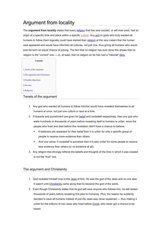 Argument from locality
The argument from locality states that every religion that has ever existed, or will ever exist, had an
origin at a specific time and place within a specific culture. Any god or gods who truly wanted all
humans to follow them logically could have started their religion at the very instant that the human
race appeared and would have informed all cultures, not just one, thus giving all humans who would
ever be born an equal chance at joining. The fact that no religion has ever done this shows that no
religion is the "correct" one — or, at least, that no religion so far has had a "rational" deity.
Contents
• 1 Tenets of the argument
• 2 The argument and Christianity
• 3 Possible objections
• 4 See also
• 5 Reference
Tenets of the argument
1. Any god who wanted all humans to follow him/her would have revealed themselves to all
humans at once, not just one culture or race at a time.
2. If rewards and punishment are given for belief and nonbelief respectively, then any god who
waits hundreds or thousands of years before revealing itself to humans is unfair, since the
people who lived and died before this revelation didn't have a chance to believe.
▪ If believers are rewarded for their belief then it is unfair for only a specific group of
people to receive more evidence than others.
▪ And vice versa: if nonbelief is punished then it is also unfair for some people to receive
less evidence than others (or no evidence at all).
3. Any religion that strongly reflects the beliefs and thoughts of the time in which it was created
is not the "true" one.
The argument and Christianity
1. God revealed himself only to the Jews at first. He was the god of the Jews and no one else.
It wasn't until Christianity came along that he became the god of the world.
2. Even though Christianity states that its god will save anyone who follows him, he still waited
thousands of years before revealing this plan to humanity. Plus, the reason he suddenly
decided to save all humans instead of just the Jews was never explained — thus making it
unfair for the millions of non-Jews who lived before Christ, who never got a chance to be
saved.
 