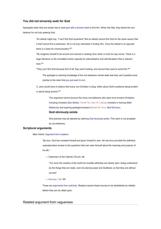 You did not sincerely seek for God
Apologists claim that one simply has to seek god with a sincere heart to find him. When this fails, they blame the non-
believer for not truly seeking God.
"An atheist might say, "I can't find God anywhere!" But an atheist cannot find God for the same reason that
a theif cannot find a policeman. He is not truly interested in finding Him. Once the atheist is an agnostic
there is a basis for communication.[8]
"
"He imagines himself to be sincere and earnest in seeking God, when in truth he may not be. There is a
large literature on the incredible human capacity for rationalization and self-deception that is relevant
here.[5]
"
"They can’t find God because first of all, they aren’t looking; and second they want to avoid him.[9]
"
The apologist is claiming knowledge of the non-believers mental state that they can't possibly know
(similar to the claim that you just want to sin).
"[...]one would have to believe that every non-Christian is lying, either about God's existence being evident
or about being sincere.[5]
"
This argument cannot account the many non-believers who were once sincere Christians,
including ministers (Dan Barker, Farrell Till, John W. Loftus), ministers in training (Matt
Dillahunty) and aspiring apologist-scholars (Robert M. Price, Bart Ehrman).
God obviously exists
One premise may be rejected by claiming God obviously exists. This claim is not accepted
by non-believers.
Scriptural arguments
Main Article: Argument from scripture
"By love, God has revealed himself and given himself to man. He has thus provided the definitive,
superabundant answer to the questions that man asks himself about the meaning and purpose of
his life."
— Catechism of the Catholic Church, 68
"For since the creation of the world his invisible attributes are clearly seen, being understood
by the things that are made, even his eternal power and Godhead, so that they are without
excuse"
— Romans 1:20
These are arguments from authority. Skeptics require these sources to be established as reliable
before they can be relied upon.
Related argument from vagueness
 