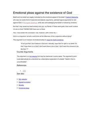 Emotional pleas against the existence of God
Belief and non-belief are largely motivated by the emotional appeal of the belief. Friedrich Nietzsche,
who was not overly fond of reasoned and dialectic arguments, satirised logical arguments for and
against God in This Spake Zarathura, while also acknowledging that belief is motived by emotions:
But that I may reveal my heart entirely unto you, my friends: IF there were gods, how could I endure
it to be no God! THEREFORE there are no Gods.
Yea, I have drawn the conclusion; now, however, doth it draw me.—
God is a conjecture: but who could drink all the bitterness of this conjecture without dying?
This argument is an inversion of emotional pleas to argue for God's existence.
"It isn't just that I don't believe in God and, naturally, hope that I'm right in my belief. It's
that I hope there is no God! I don't want there to be a God; I don't want the universe to be
like that. [1]
"
Counter Arguments
This argument is a non sequitur but may be intentional in some cases. The argument's point
could alternatively be understood as a descriptive explanation of unbelief: "belief in God is
uncomfortable".
References
1. ↑ [1]
See also
▪ Non sequitur
▪ Appeal to emotion
▪ Morality
▪ Emotional pleas
 