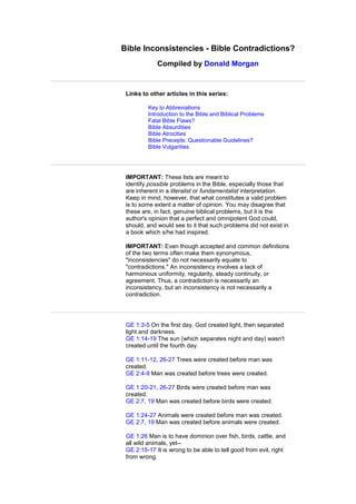 Bible Inconsistencies - Bible Contradictions?
Compiled by Donald Morgan
Links to other articles in this series:
Key to Abbreviations
Introduction to the Bible and Biblical Problems
Fatal Bible Flaws?
Bible Absurdities
Bible Atrocities
Bible Precepts: Questionable Guidelines?
Bible Vulgarities
IMPORTANT: These lists are meant to
identify possible problems in the Bible, especially those that
are inherent in a literalist or fundamentalist interpretation.
Keep in mind, however, that what constitutes a valid problem
is to some extent a matter of opinion. You may disagree that
these are, in fact, genuine biblical problems, but it is the
author's opinion that a perfect and omnipotent God could,
should, and would see to it that such problems did not exist in
a book which s/he had inspired.
IMPORTANT: Even though accepted and common definitions
of the two terms often make them synonymous,
"inconsistencies" do not necessarily equate to
"contradictions." An inconsistency involves a lack of
harmonious uniformity, regularity, steady continuity, or
agreement. Thus, a contradiction is necessarily an
inconsistency, but an inconsistency is not necessarily a
contradiction.
GE 1:3-5 On the first day, God created light, then separated
light and darkness.
GE 1:14-19 The sun (which separates night and day) wasn't
created until the fourth day.
GE 1:11-12, 26-27 Trees were created before man was
created.
GE 2:4-9 Man was created before trees were created.
GE 1:20-21, 26-27 Birds were created before man was
created.
GE 2:7, 19 Man was created before birds were created.
GE 1:24-27 Animals were created before man was created.
GE 2:7, 19 Man was created before animals were created.
GE 1:26 Man is to have dominion over fish, birds, cattle, and
all wild animals, yet--
GE 2:15-17 It is wrong to be able to tell good from evil, right
from wrong.
 