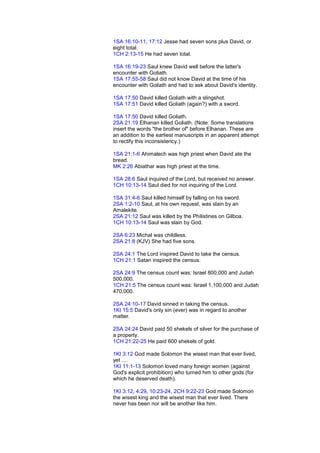 1SA 16:10-11, 17:12 Jesse had seven sons plus David, or
eight total.
1CH 2:13-15 He had seven total.
1SA 16:19-23 Saul knew David well before the latter's
encounter with Goliath.
1SA 17:55-58 Saul did not know David at the time of his
encounter with Goliath and had to ask about David's identity.
1SA 17:50 David killed Goliath with a slingshot.
1SA 17:51 David killed Goliath (again?) with a sword.
1SA 17:50 David killed Goliath.
2SA 21:19 Elhanan killed Goliath. (Note: Some translations
insert the words "the brother of" before Elhanan. These are
an addition to the earliest manuscripts in an apparent attempt
to rectify this inconsistency.)
1SA 21:1-6 Ahimalech was high priest when David ate the
bread.
MK 2:26 Abiathar was high priest at the time.
1SA 28:6 Saul inquired of the Lord, but received no answer.
1CH 10:13-14 Saul died for not inquiring of the Lord.
1SA 31:4-6 Saul killed himself by falling on his sword.
2SA 1:2-10 Saul, at his own request, was slain by an
Amalekite.
2SA 21:12 Saul was killed by the Philistines on Gilboa.
1CH 10:13-14 Saul was slain by God.
2SA 6:23 Michal was childless.
2SA 21:8 (KJV) She had five sons.
2SA 24:1 The Lord inspired David to take the census.
1CH 21:1 Satan inspired the census.
2SA 24:9 The census count was: Israel 800,000 and Judah
500,000.
1CH 21:5 The census count was: Israel 1,100,000 and Judah
470,000.
2SA 24:10-17 David sinned in taking the census.
1KI 15:5 David's only sin (ever) was in regard to another
matter.
2SA 24:24 David paid 50 shekels of silver for the purchase of
a property.
1CH 21:22-25 He paid 600 shekels of gold.
1KI 3:12 God made Solomon the wisest man that ever lived,
yet ....
1KI 11:1-13 Solomon loved many foreign women (against
God's explicit prohibition) who turned him to other gods (for
which he deserved death).
1KI 3:12, 4:29, 10:23-24, 2CH 9:22-23 God made Solomon
the wisest king and the wisest man that ever lived. There
never has been nor will be another like him.
 