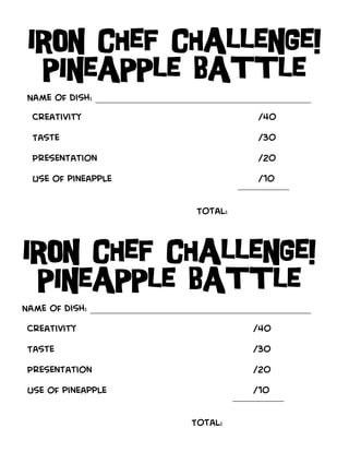 Iron Chef Challenge!
  pineapple battle
 Name of dish: __________________________________________
  Creativity                                  /40

  Taste                                       /30

  Presentation                                /20

  Use of pineapple                           /10
                                           —————

                                  Total:



Iron Chef Challenge!
 pineapple battle
Name of dish: ___________________________________________
 Creativity                                  /40

 Taste                                       /30

 Presentation                                /20

 Use of pineapple                            /10
                                           —————

                                 Total:
 