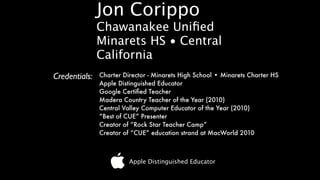 Jon Corippo
               Chawanakee Uniﬁed
               Minarets HS • Central
               California
Credentials:   Charter Director - Minarets High School • Minarets Charter HS
               Apple Distinguished Educator
               Google Certiﬁed Teacher
               Madera Country Teacher of the Year (2010)
               Central Valley Computer Educator of the Year (2010)
               “Best of CUE” Presenter
               Creator of “Rock Star Teacher Camp”
               Creator of “CUE” education strand at MacWorld 2010



                         Apple Distinguished Educator
 