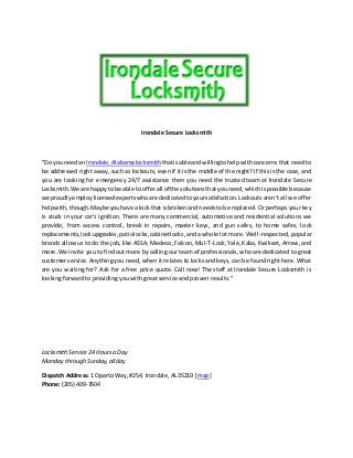 Irondale Secure Locksmith
"Do youneedan Irondale,Alabamalocksmith thatisable andwillingtohelpwith concerns that need to
be addressed right away, such as lockouts, even if it is the middle of the night? If this is the case, and
you are looking for emergency 24/7 assistance then you need the trusted team at Irondale Secure
Locksmith.We are happyto be able to offerall of the solutionsthatyouneed,whichispossible because
we proudlyemploylicensedexpertswhoare dedicatedtoyoursatisfaction.Lockouts aren’t all we offer
helpwith,though.Maybe youhave a lockthat isbrokenand needsto be replaced. Or perhaps your key
is stuck in your car’s ignition. There are many commercial, automotive and residential solutions we
provide, from access control, break in repairs, master keys, and gun safes, to home safes, l ock
replacements,lockupgrades,patiolocks,cabinetlocks,and a whole lot more. Well-respected, popular
brands allow us to do the job, like ASSA, Medeco, Falcon, Mul-T-Lock, Yale, Kaba, Kwikset, Arrow, and
more.We invite you to find out more by calling our team of professionals, who are dedicated to great
customerservice.Anything you need, when it relates to locks and keys, can be found right here. What
are you waiting for? Ask for a free price quote. Call now! The staff at Irondale Secure Locksmith i s
looking forward to providing you with great service and proven results."
LocksmithService 24 Hoursa Day
Monday through Sunday,allday
Dispatch Address: 1 Oporto Way,#254, Irondale,AL35210 [map]
Phone:(205) 409-7604
 