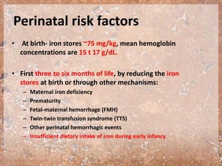 Perinatal risk factors
• At birth- iron stores ~75 mg/kg, mean hemoglobin
concentrations are 15 t 17 g/dL.
• First three to six months of life, by reducing the iron
stores at birth or through other mechanisms:
– Maternal iron deficiency
– Prematurity
– Fetal-maternal hemorrhage (FMH)
– Twin-twin transfusion syndrome (TTS)
– Other perinatal hemorrhagic events
– Insufficient dietary intake of iron during early infancy
 