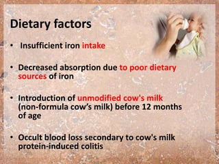 Dietary factors
• Insufficient iron intake
• Decreased absorption due to poor dietary
sources of iron
• Introduction of unmodified cow's milk
(non-formula cow’s milk) before 12 months
of age
• Occult blood loss secondary to cow's milk
protein-induced colitis
 