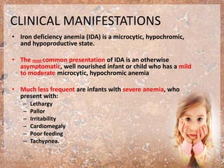 CLINICAL MANIFESTATIONS
• Iron deficiency anemia (IDA) is a microcytic, hypochromic,
and hypoproductive state.
• The most common presentation of IDA is an otherwise
asymptomatic, well nourished infant or child who has a mild
to moderate microcytic, hypochromic anemia
• Much less frequent are infants with severe anemia, who
present with:
– Lethargy
– Pallor
– Irritability
– Cardiomegaly
– Poor feeding
– Tachypnea.
 