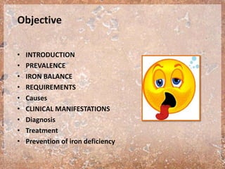Objective
• INTRODUCTION
• PREVALENCE
• IRON BALANCE
• REQUIREMENTS
• Causes
• CLINICAL MANIFESTATIONS
• Diagnosis
• Treatment
• Prevention of iron deficiency
 