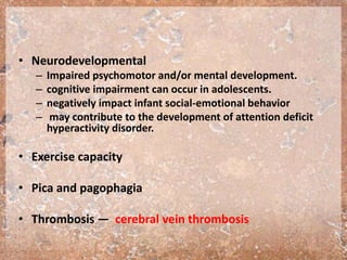 • Neurodevelopmental
– Impaired psychomotor and/or mental development.
– cognitive impairment can occur in adolescents.
– negatively impact infant social-emotional behavior
– may contribute to the development of attention deficit
hyperactivity disorder.
• Exercise capacity
• Pica and pagophagia
• Thrombosis — cerebral vein thrombosis
 