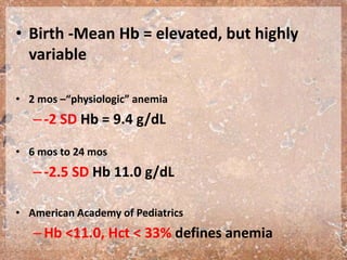 • Birth -Mean Hb = elevated, but highly
variable
• 2 mos –“physiologic” anemia
–-2 SD Hb = 9.4 g/dL
• 6 mos to 24 mos
–-2.5 SD Hb 11.0 g/dL
• American Academy of Pediatrics
–Hb <11.0, Hct < 33% defines anemia
 