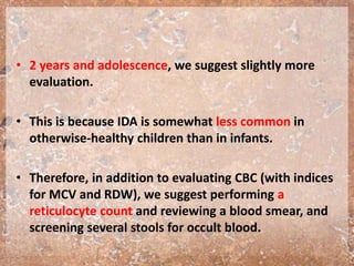 • 2 years and adolescence, we suggest slightly more
evaluation.
• This is because IDA is somewhat less common in
otherwise-healthy children than in infants.
• Therefore, in addition to evaluating CBC (with indices
for MCV and RDW), we suggest performing a
reticulocyte count and reviewing a blood smear, and
screening several stools for occult blood.
 