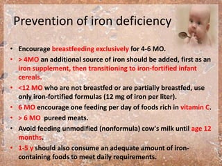 Prevention of iron deficiency
• Encourage breastfeeding exclusively for 4-6 MO.
• > 4MO an additional source of iron should be added, first as an
iron supplement, then transitioning to iron-fortified infant
cereals.
• <12 MO who are not breastfed or are partially breastfed, use
only iron-fortified formulas (12 mg of iron per liter).
• 6 MO encourage one feeding per day of foods rich in vitamin C.
• > 6 MO pureed meats.
• Avoid feeding unmodified (nonformula) cow's milk until age 12
months.
• 1-5 y should also consume an adequate amount of iron-
containing foods to meet daily requirements.
 