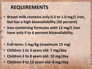 REQUIREMENTS
• Breast milk contains only 0.3 to 1.0 mg/L iron,
but has a high bioavailability (50 percent)
• Iron-containing formulas with 12 mg/L iron
have only 4 to 6 percent bioavailability.
• Full-term: 1 mg/kg (maximum 15 mg)
• Children 1 to 3 years old: 7 mg/day
• Children 4 to 8 years old: 10 mg/day
• Children 9 to 13 years old: 8 mg/day
 
