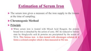  The serum iron gives a measure of the iron supply to the tissues
at the time of sampling.
 Chromogenic Method
 Principle
 When serum iron is treated with Mixed Acid Reagent, the protein
bound iron is detached by the action of conc. HCl & reduced to ferrous
state by thioglycolic acid & proteins are precipitated by the action of
TCA. This ferrous iron is then treated with chromogen solution & it
forms a colored complex which is then measured at 562 nm.
Estimation of Serum Iron
 
