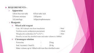  REQUIREMENTS -
 Apparatus
1)Iron free test tube 4)Test tube rack
2)Vortex mixture 5)Pipettes
3)Centrifuge 6)Spectrophotometer
 Reagents
 Mixed acid reagent
Conc. HCl (detach iron from transferrin) – 90ml
Trichloro acetic acid(protein precipitant) – 100ml
Thioglycolic acid(reduce Fe3+ to Fe2+ ) – 30ml
Dissolve in iron free distilled water and make volume to 1000ml
 Chromogen solution
Ferrozine : 25mg
Sod. Acetate(1.5mol/l) : 20.4g
Make volume up to 100ml with iron free distilled water
 