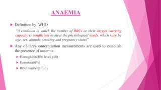 ANAEMIA
 Definition by WHO
“A condition in which the number of RBCs or their oxygen carrying
capacity is insufficient to meet the physiological needs, which vary by
age, sex, altitude, smoking and pregnancy status”
 Any of three concentration measurements are used to establish
the presence of anaemia:
 Hemoglobin(Hb) level(g/dl)
 Hematocrit(%)
 RBC number(1012/l)
 