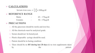  CALCULATIONS
S𝑒𝑟𝑢𝑚 𝑖𝑟𝑜𝑛 𝑐𝑜𝑛𝑐. =
𝑇−𝐵
𝑆−𝐵
𝑥 200µg/dl
 REFERENCE RANGE
Males : 65 – 170µg/dl
Females : 50 - 170µg/dl
 PRECAUTIONS
1. All the glassware should be sterile and iron free.
2. All the chemicals must be analytical grade.
3. Serum should not be hemolyzed.
4. Plastic disposable syringe should be used.
5. Patient should be in fasting condition
6. There should be no BT during last 20 days & no iron supplements taken
by the patient.
 