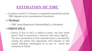 ESTIMATION OF TIBC
 In plasma, iron(Fe3+) is bound to a β-globulin (transferrin) and the
TIBC depends on the concentration of transferrin.
 Method:
 TIBC using Magnesium Carbonate(𝑀𝑔𝐶𝑜3) Adsorption
 PRINCIPLE
 Excess of iron as FeCl3 is added to serum. Any Iron which
doesn’t bind to transferrin is removed with excess MgCO3 .
The iron concentration of Iron saturated serum is measured by
treating the protein free supernatant with ferrozine in Sod
acetate trihydrate (chromogen) as in case of serum iron
estimation at 562nm.
 