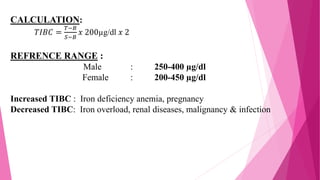 CALCULATION:
𝑇𝐼𝐵𝐶 =
𝑇−𝐵
𝑆−𝐵
𝑥 200µg/dl 𝑥 2
REFRENCE RANGE :
Male : 250-400 µg/dl
Female : 200-450 µg/dl
Increased TIBC : Iron deficiency anemia, pregnancy
Decreased TIBC: Iron overload, renal diseases, malignancy & infection
 