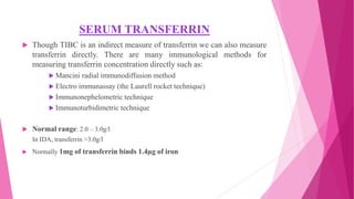 SERUM TRANSFERRIN
 Though TIBC is an indirect measure of transferrin we can also measure
transferrin directly. There are many immunological methods for
measuring transferrin concentration directly such as:
 Mancini radial immunodiffusion method
 Electro immunassay (the Laurell rocket technique)
 Immunonephelometric technique
 Immunoturbidimetric technique
 Normal range: 2.0 – 3.0g/l
In IDA, transferrin >3.0g/l
 Normally 1mg of transferrin binds 1.4µg of iron
 
