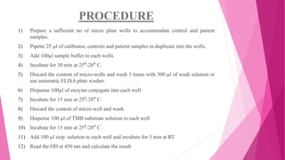 PROCEDURE
1) Prepare a sufficient no of micro plate wells to accommodate control and patient
samples.
2) Pipette 25 µl of calibrator, controls and patient samples in duplicate into the wells.
3) Add 100µl sample buffer to each wells.
4) Incubate for 30 min at 25⁰-28⁰ C.
5) Discard the content of micro-wells and wash 3 times with 300 µl of wash solution or
use automatic ELISA plate washer.
6) Dispense 100µl of enzyme conjugate into each well.
7) Incubate for 15 min at 25⁰-28⁰ C.
8) Discard the content of micro-well and wash
9) Dispense 100 µl of TMB substrate solution to each well
10) Incubate for 15 min at 25⁰-28⁰ C .
11) Add 100 µl stop solution to each well and incubate for 5 min at RT
12) Read the OD at 450 nm and calculate the result
 