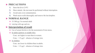  PRECAUTIONS
1) Store the kit at 2-8ºC.
2) Once started , the test must be performed without interruption.
3) Avoid carry over contamination.
4) Wash micro-wells thoroughly and remove the last droplets.
 NORMAL RANGE
 15-300 µg /l in normal adult
 varying with age and sex.
 Interpretation of result
 Use of serum ferritin is for the assessment of iron stores.
 In adults (puberty to middle life)-
Conc. are higher in men than in women.
Conc. < 15 µg/l – absence of storage iron.
 In children
Conc. are lower in children than in adults.
Conc. < 12 µg/l – absence of storage iron.
 