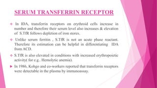 SERUM TRANSFERRIN RECEPTOR
 In IDA, transferrin receptors on erythroid cells increase in
number and therefore their serum level also increases & elevation
of S.TfR follows depletion of iron stores.
 Unlike serum ferritin , S.TfR is not an acute phase reactant.
Therefore its estimation can be helpful in differentiating IDA
from ACD.
 S.TfR is also elevated in conditions with increased erythropoietic
activity( for e.g.. Hemolytic anemia).
 In 1986, Kohgo and co-workers reported that transferrin receptors
were detectable in the plasma by immunoassay.
 