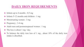 DAILY IRON REQUIREMENTS
 Infants up to 4 months : 0.5 mg
 Infants 5-12 months and children : 1 mg
 Menstruating women : 3 mg
 Pregnancy : 3-4 mg
 Adult men and postmenopausal women : 1 mg
 The loss is about 1 mg / day.
 To balance the daily iron loss of 1 mg , about 10% of the daily iron
intake is absorbed.
 