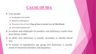 CAUSE OF IDA
 Four groups
 Inadequate iron intake
 Defective absorption
 Excessive loss of iron (5mg of iron is lost for loss of 10ml blood)
 Increased requirement
 In infants and children(6-18 months), iron deficiency results from
poor dietary intake
 In adults iron deficiency is usually secondary to chronic blood
loss.
 In women of reproductive age group iron deficiency is usually
result of menstrual disorders and pregnancy.
 