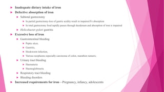  Inadequate dietary intake of iron
 Defective absorption of iron
 Subtotal gastrectomy
 In partial gastrectomy-loss of gastric acidity result in impaired Fe absorption
 In total gastrectomy food rapidly passes through duodenum and absorption of iron is impaired
 Helicobacter pylori gastritis
 Excessive loss of iron
 Gastrointestinal bleeding
 Peptic ulcer,
 Gastritis,
 Hookworm infection,
 Various neoplasms especially carcinoma of colon, marathon runners;
 Urinary tract bleeding
 Haematuria
 Haemoglobinuria
 Respiratory tract bleeding
 Bleeding disorders
 Increased requirements for iron—Pregnancy, infancy, adolescents
 