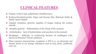 CLINICAL FEATURES
 Fatigue, restless legs, palpitations, breathlessness.
 Koilonychia/plantynychia: finger nail become thin, flattened, brittle &
finally spoon shaped.
 Angular stomatitis, glossitis: papillae of tongue making the surface
smooth.
 Atrophic gastritis – Inflammation of the lining of the stomach
 Achlorhydria – lack of hydrochloric acid secretion in the stomach
 Dysphagia – difficulty in swallowing because of esophageal web,
known as Plummer-Vinson syndrome
 Most common characteristics symptoms is PICA i.e. an abnormal and
intense desire to eat strange substances such as clay, paint, cardboard,
coal, etc.
 